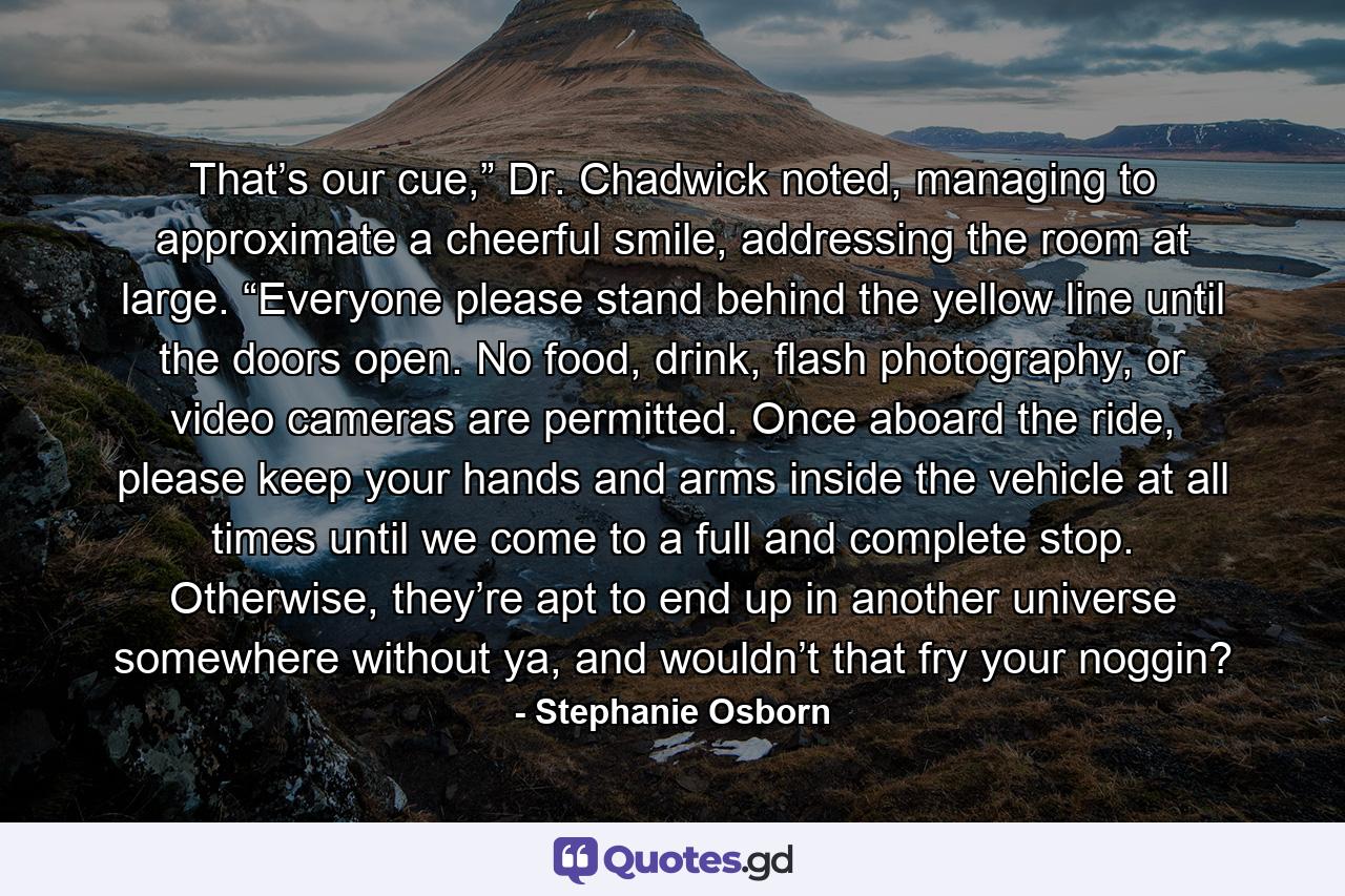 That’s our cue,” Dr. Chadwick noted, managing to approximate a cheerful smile, addressing the room at large. “Everyone please stand behind the yellow line until the doors open. No food, drink, flash photography, or video cameras are permitted. Once aboard the ride, please keep your hands and arms inside the vehicle at all times until we come to a full and complete stop. Otherwise, they’re apt to end up in another universe somewhere without ya, and wouldn’t that fry your noggin? - Quote by Stephanie Osborn