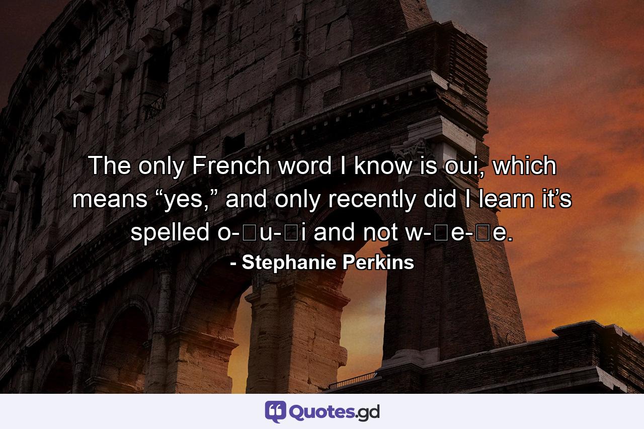 The only French word I know is oui, which means “yes,” and only recently did I learn it’s spelled o-​u-​i and not w-​e-​e. - Quote by Stephanie Perkins