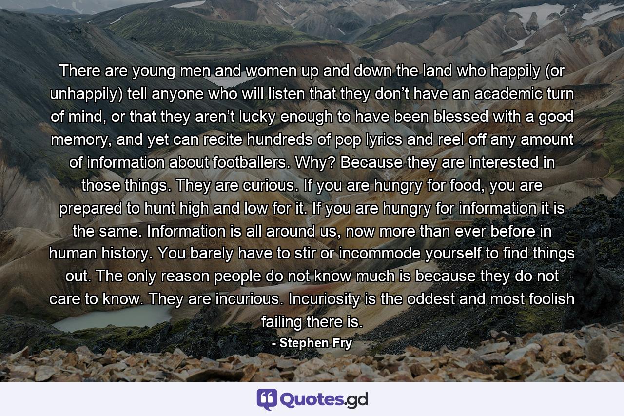 There are young men and women up and down the land who happily (or unhappily) tell anyone who will listen that they don’t have an academic turn of mind, or that they aren’t lucky enough to have been blessed with a good memory, and yet can recite hundreds of pop lyrics and reel off any amount of information about footballers. Why? Because they are interested in those things. They are curious. If you are hungry for food, you are prepared to hunt high and low for it. If you are hungry for information it is the same. Information is all around us, now more than ever before in human history. You barely have to stir or incommode yourself to find things out. The only reason people do not know much is because they do not care to know. They are incurious. Incuriosity is the oddest and most foolish failing there is. - Quote by Stephen Fry