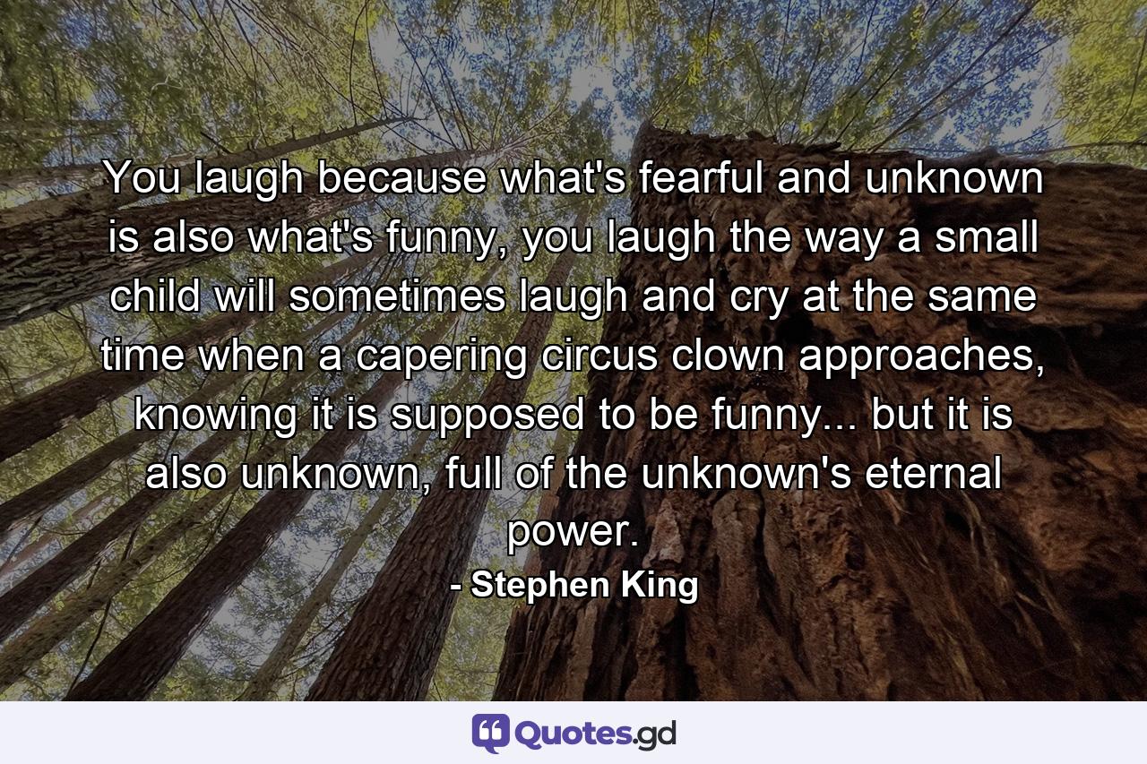 You laugh because what's fearful and unknown is also what's funny, you laugh the way a small child will sometimes laugh and cry at the same time when a capering circus clown approaches, knowing it is supposed to be funny... but it is also unknown, full of the unknown's eternal power. - Quote by Stephen King