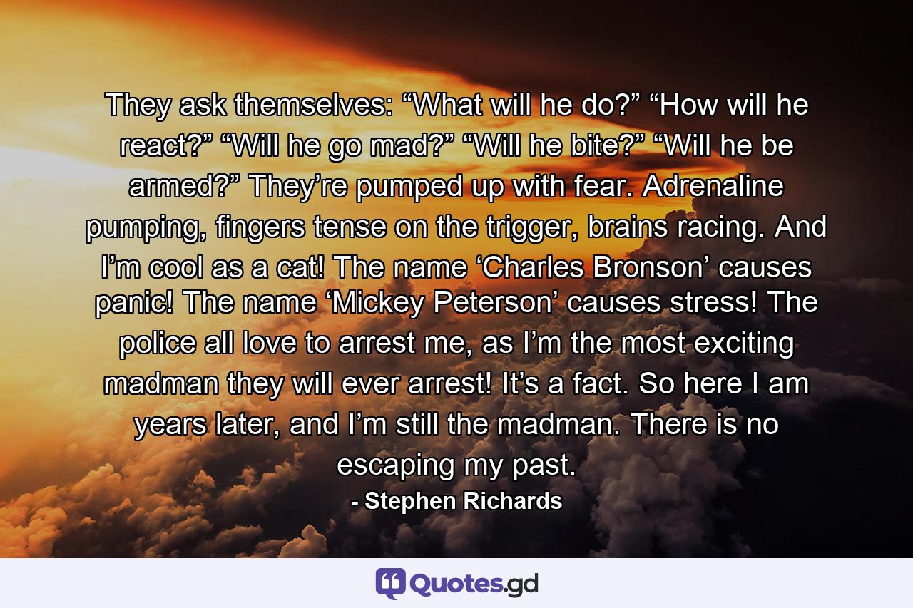 They ask themselves: “What will he do?” “How will he react?” “Will he go mad?” “Will he bite?” “Will he be armed?” They’re pumped up with fear. Adrenaline pumping, fingers tense on the trigger, brains racing. And I’m cool as a cat! The name ‘Charles Bronson’ causes panic! The name ‘Mickey Peterson’ causes stress! The police all love to arrest me, as I’m the most exciting madman they will ever arrest! It’s a fact. So here I am years later, and I’m still the madman. There is no escaping my past. - Quote by Stephen Richards