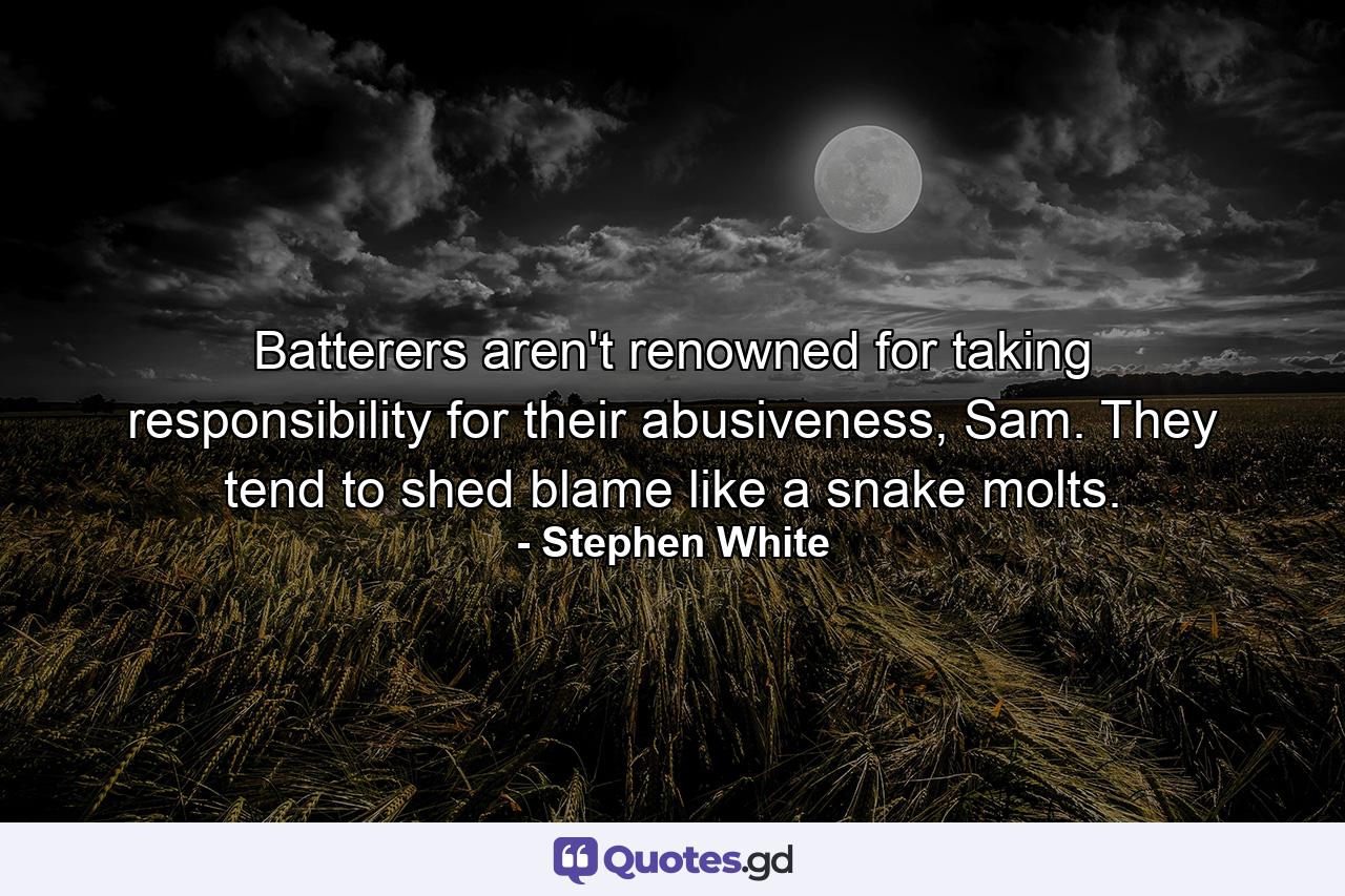 Batterers aren't renowned for taking responsibility for their abusiveness, Sam. They tend to shed blame like a snake molts. - Quote by Stephen White