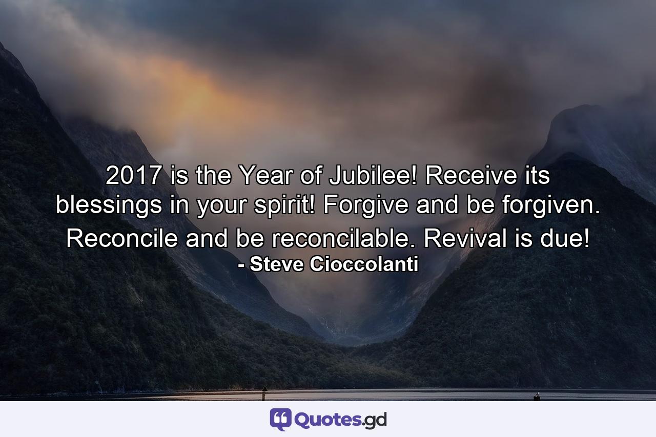 2017 is the Year of Jubilee! Receive its blessings in your spirit! Forgive and be forgiven. Reconcile and be reconcilable. Revival is due! - Quote by Steve Cioccolanti