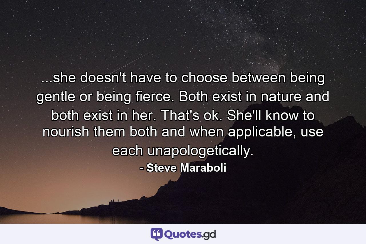 ...she doesn't have to choose between being gentle or being fierce. Both exist in nature and both exist in her. That's ok. She'll know to nourish them both and when applicable, use each unapologetically. - Quote by Steve Maraboli