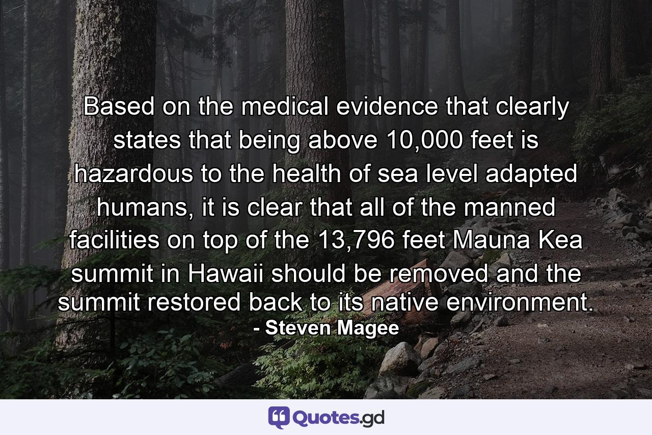 Based on the medical evidence that clearly states that being above 10,000 feet is hazardous to the health of sea level adapted humans, it is clear that all of the manned facilities on top of the 13,796 feet Mauna Kea summit in Hawaii should be removed and the summit restored back to its native environment. - Quote by Steven Magee