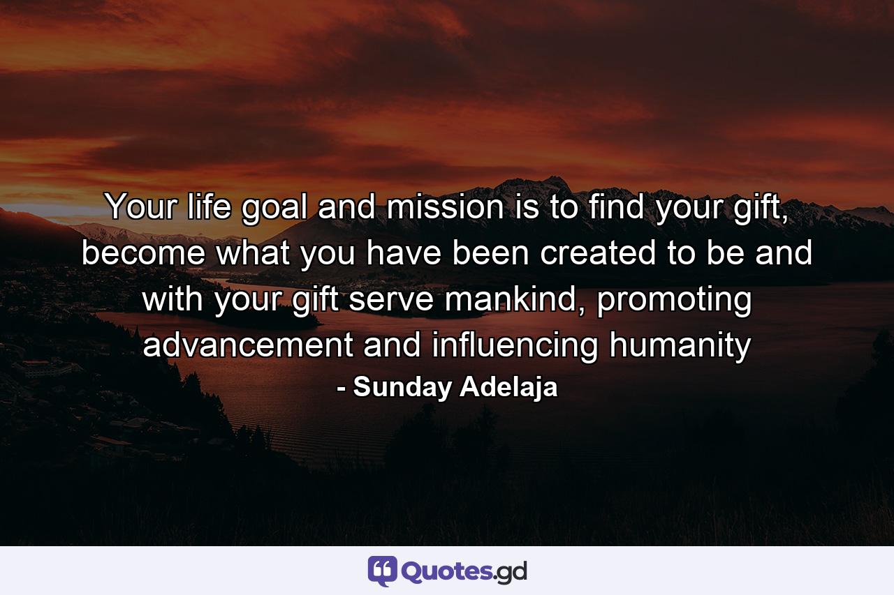 Your life goal and mission is to find your gift, become what you have been created to be and with your gift serve mankind, promoting advancement and influencing humanity - Quote by Sunday Adelaja