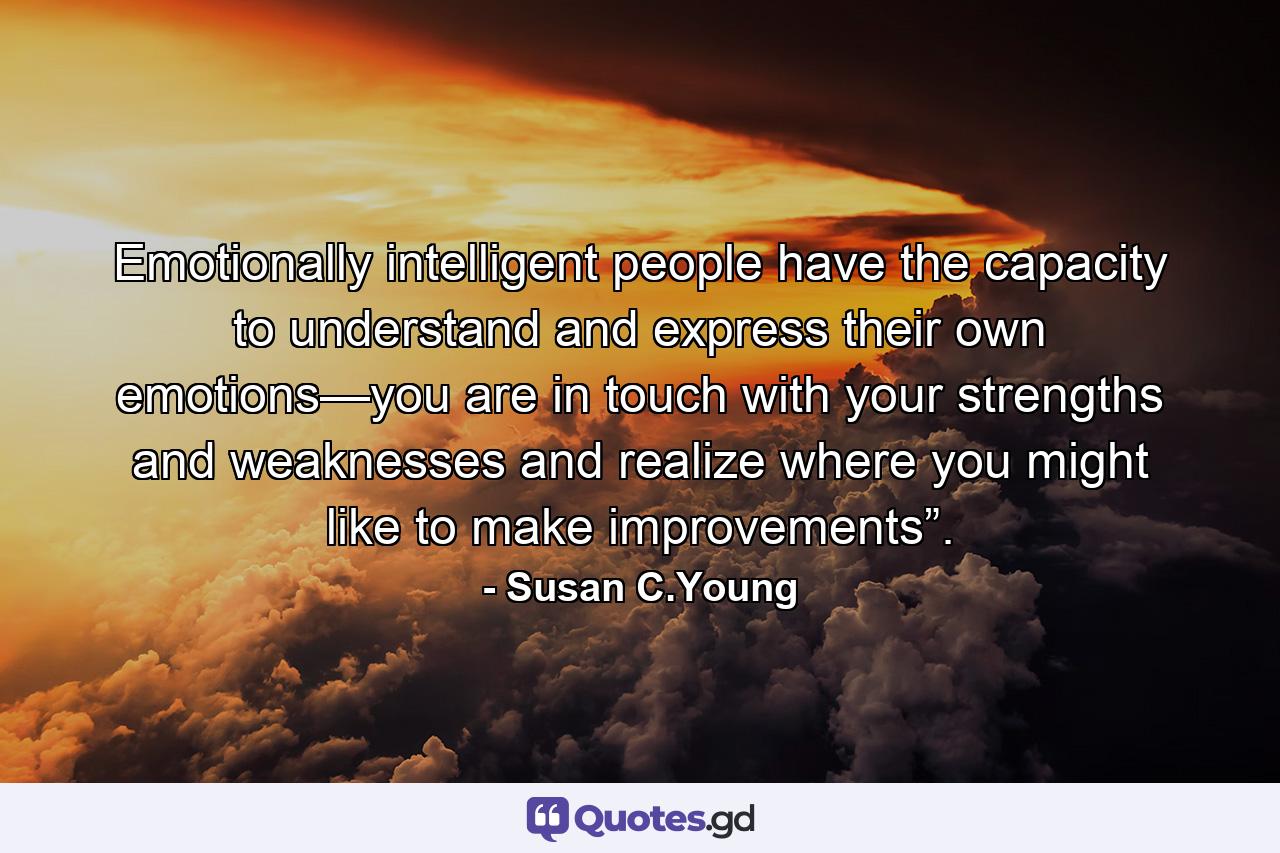 Emotionally intelligent people have the capacity to understand and express their own emotions—you are in touch with your strengths and weaknesses and realize where you might like to make improvements”. - Quote by Susan C.Young