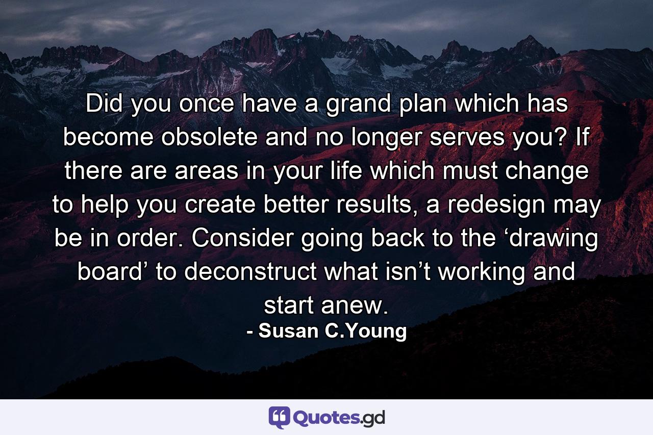 Did you once have a grand plan which has become obsolete and no longer serves you? If there are areas in your life which must change to help you create better results, a redesign may be in order. Consider going back to the ‘drawing board’ to deconstruct what isn’t working and start anew. - Quote by Susan C.Young