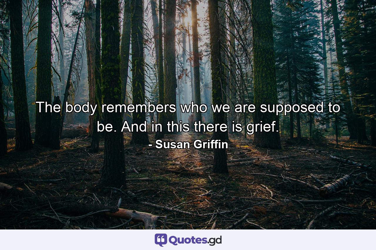 The body remembers who we are supposed to be. And in this there is grief. - Quote by Susan Griffin