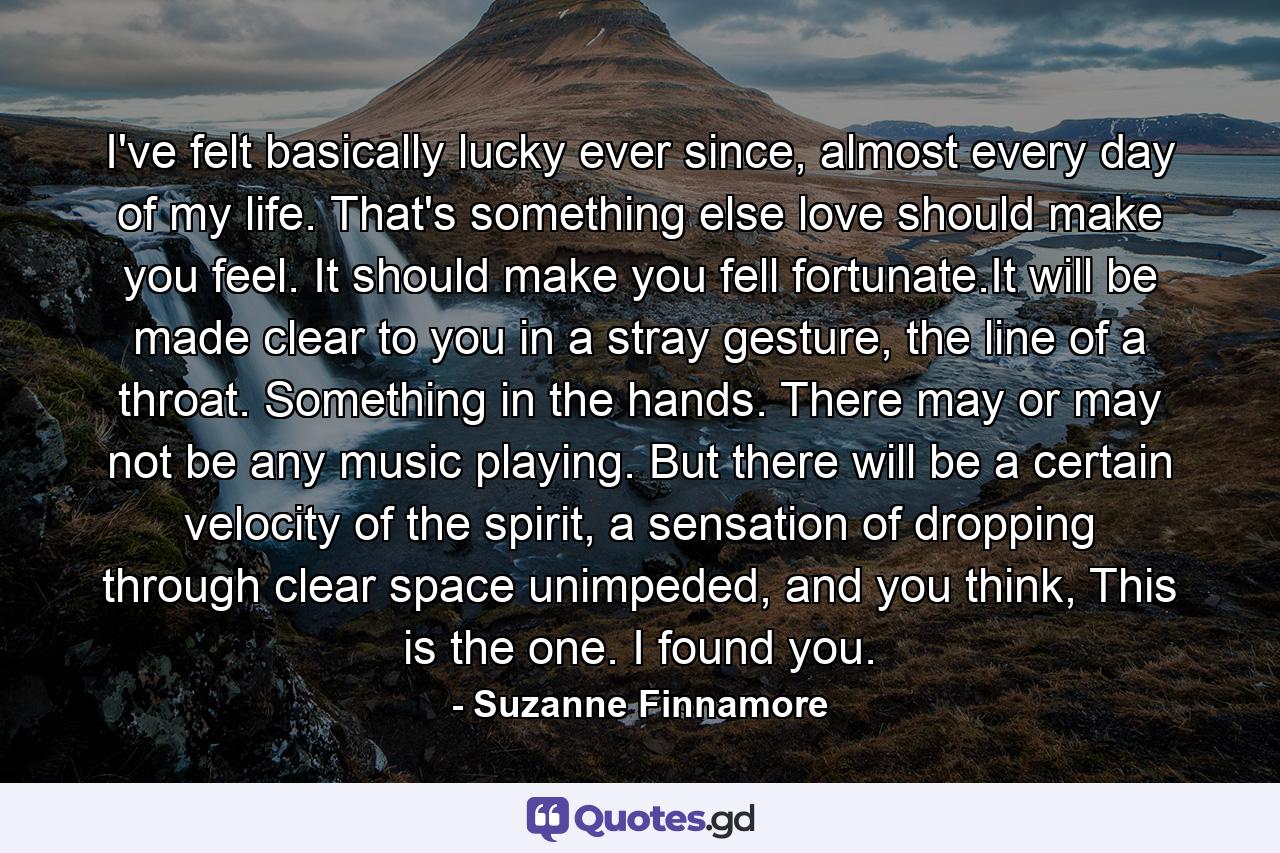 I've felt basically lucky ever since, almost every day of my life. That's something else love should make you feel. It should make you fell fortunate.It will be made clear to you in a stray gesture, the line of a throat. Something in the hands. There may or may not be any music playing. But there will be a certain velocity of the spirit, a sensation of dropping through clear space unimpeded, and you think, This is the one. I found you. - Quote by Suzanne Finnamore