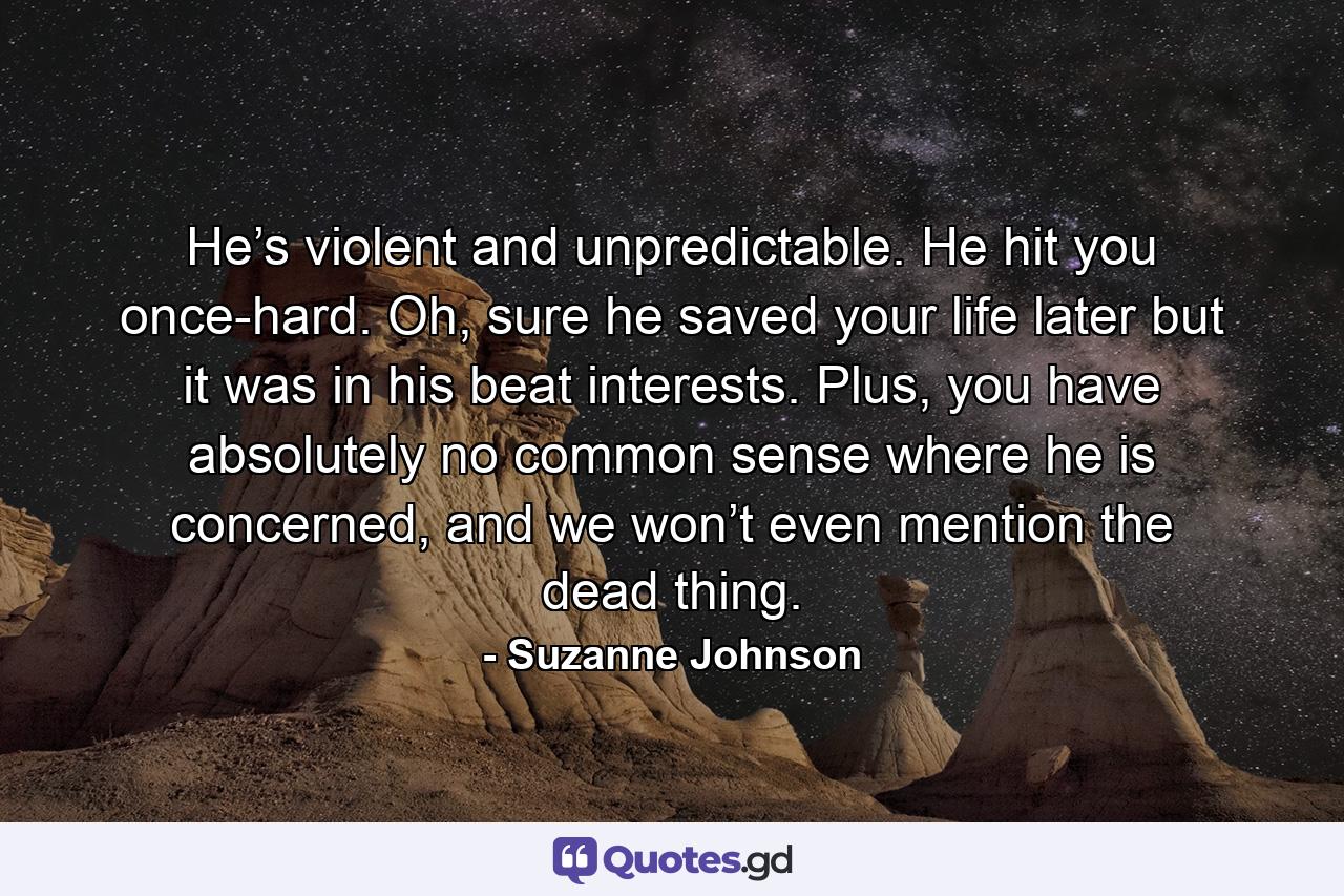 He’s violent and unpredictable. He hit you once-hard. Oh, sure he saved your life later but it was in his beat interests. Plus, you have absolutely no common sense where he is concerned, and we won’t even mention the dead thing. - Quote by Suzanne Johnson