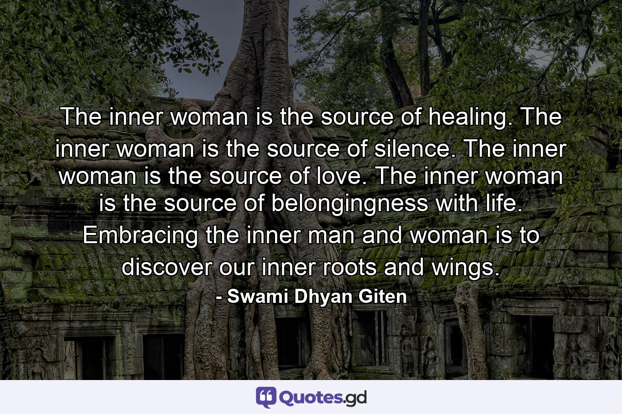 The inner woman is the source of healing. The inner woman is the source of silence. The inner woman is the source of love. The inner woman is the source of belongingness with life. Embracing the inner man and woman is to discover our inner roots and wings. - Quote by Swami Dhyan Giten