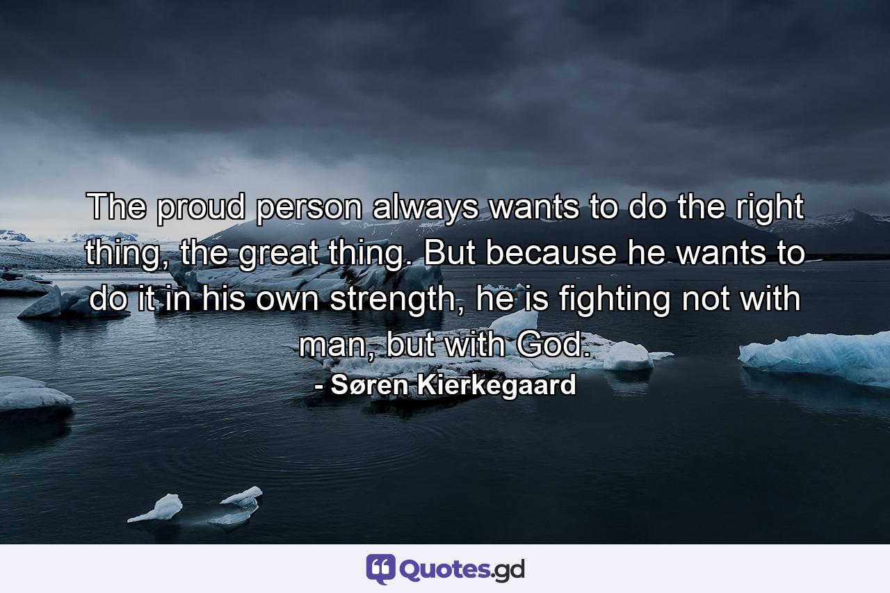 The proud person always wants to do the right thing, the great thing. But because he wants to do it in his own strength, he is fighting not with man, but with God. - Quote by Søren Kierkegaard