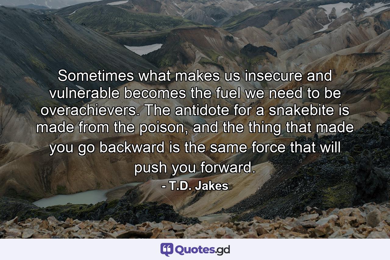 Sometimes what makes us insecure and vulnerable becomes the fuel we need to be overachievers. The antidote for a snakebite is made from the poison, and the thing that made you go backward is the same force that will push you forward. - Quote by T.D. Jakes