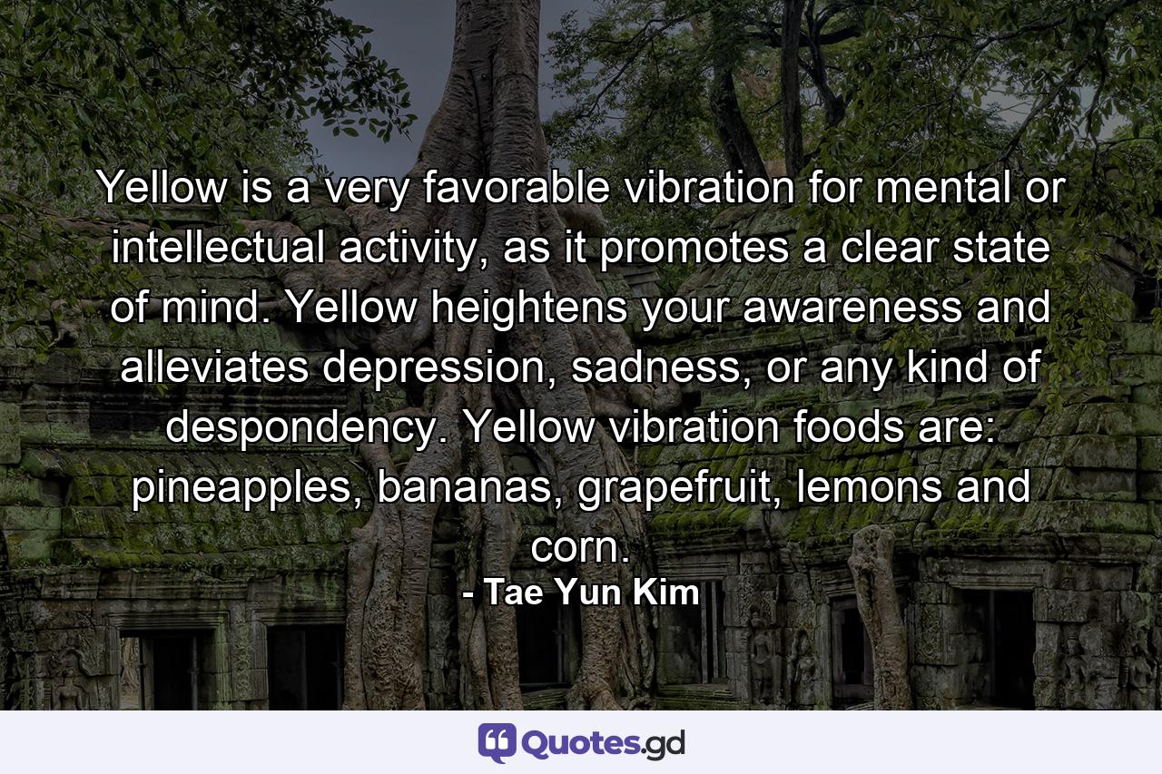 Yellow is a very favorable vibration for mental or intellectual activity, as it promotes a clear state of mind. Yellow heightens your awareness and alleviates depression, sadness, or any kind of despondency. Yellow vibration foods are: pineapples, bananas, grapefruit, lemons and corn. - Quote by Tae Yun Kim