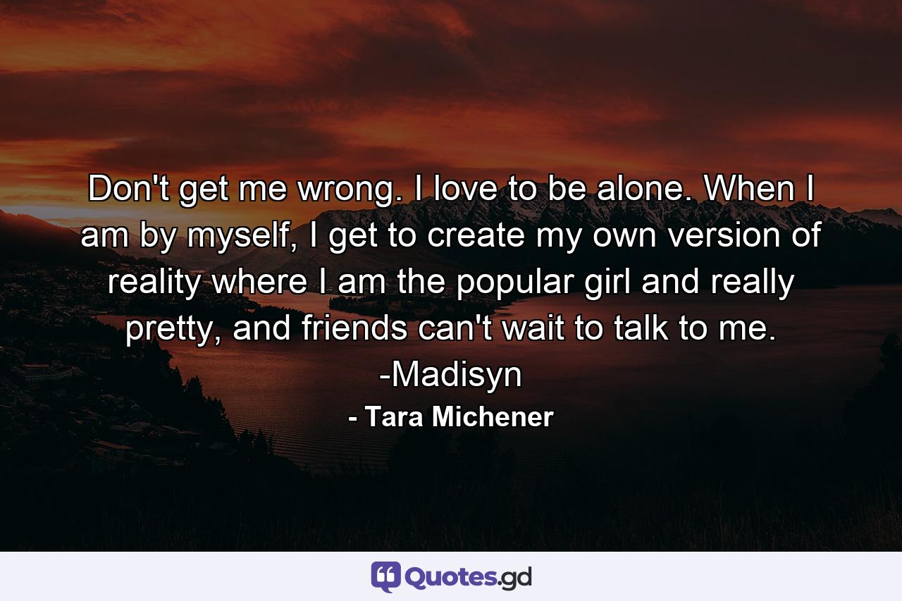 Don't get me wrong. I love to be alone. When I am by myself, I get to create my own version of reality where I am the popular girl and really pretty, and friends can't wait to talk to me. -Madisyn - Quote by Tara Michener