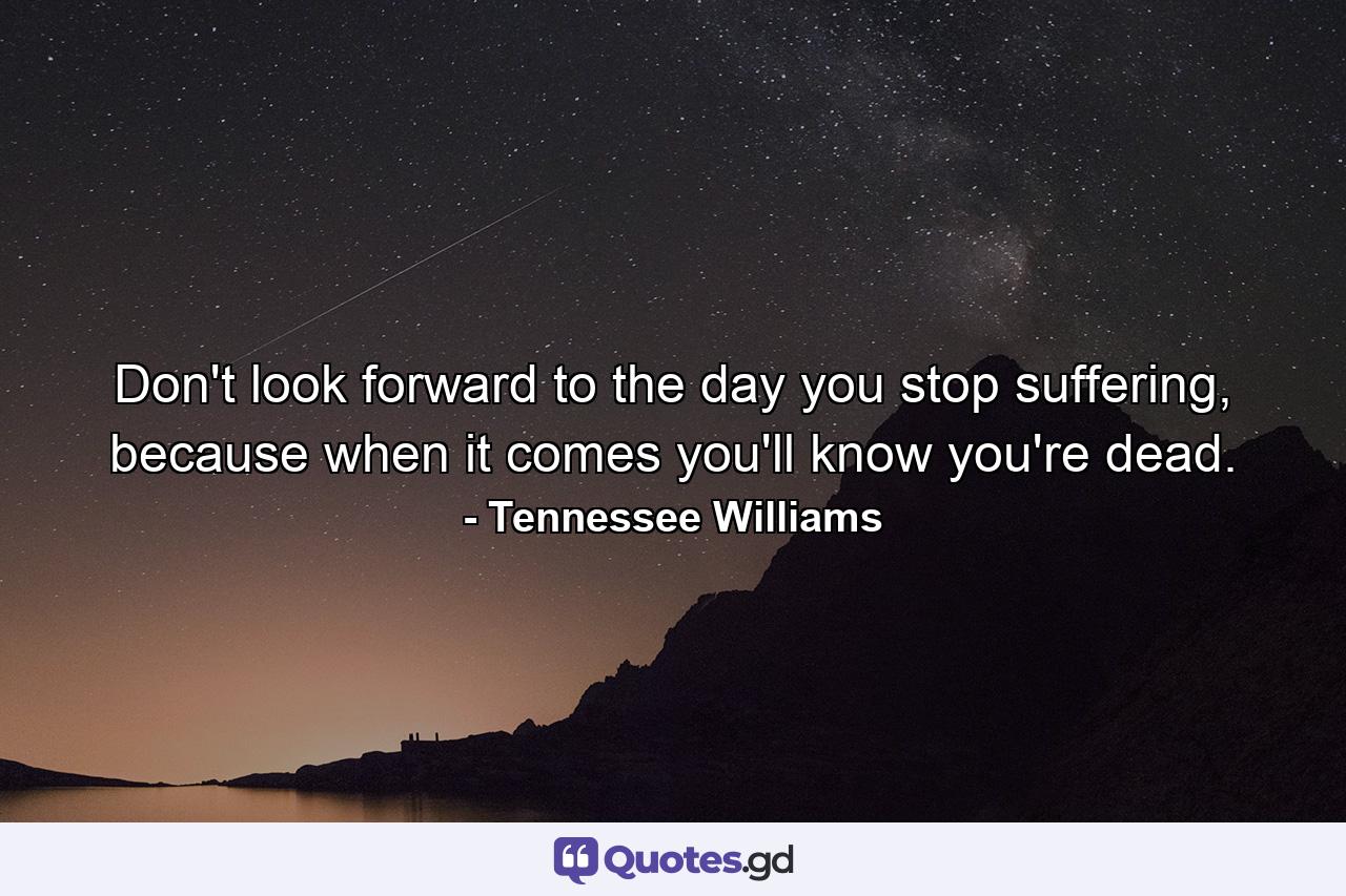 Don't look forward to the day you stop suffering, because when it comes you'll know you're dead. - Quote by Tennessee Williams