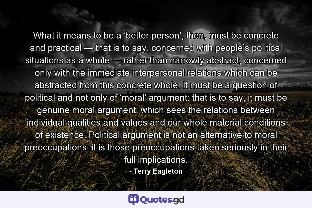 What it means to be a ‘better person’, then, must be concrete and practical — that is to say, concerned with people’s political situations as a whole — rather than narrowly abstract, concerned only with the immediate interpersonal relations which can be abstracted from this concrete whole. It must be a question of political and not only of ‘moral’ argument: that is to say, it must be genuine moral argument, which sees the relations between individual qualities and values and our whole material conditions of existence. Political argument is not an alternative to moral preoccupations: it is those preoccupations taken seriously in their full implications. - Quote by Terry Eagleton