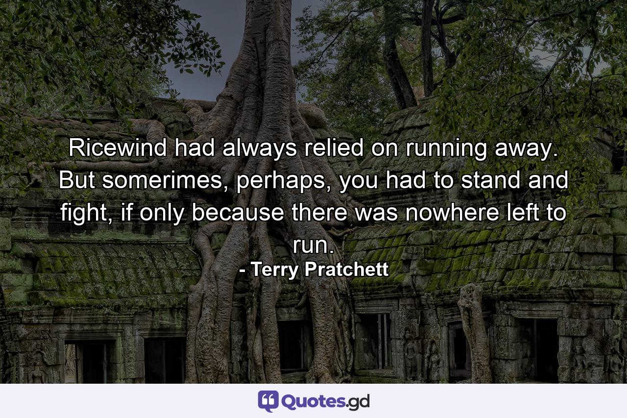 Ricewind had always relied on running away. But somerimes, perhaps, you had to stand and fight, if only because there was nowhere left to run. - Quote by Terry Pratchett