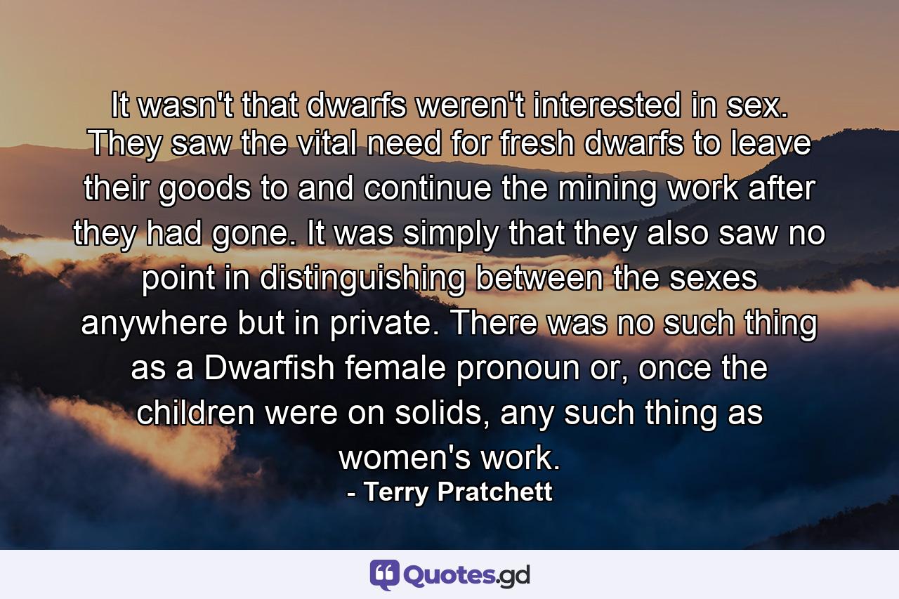 It wasn't that dwarfs weren't interested in sex. They saw the vital need for fresh dwarfs to leave their goods to and continue the mining work after they had gone. It was simply that they also saw no point in distinguishing between the sexes anywhere but in private. There was no such thing as a Dwarfish female pronoun or, once the children were on solids, any such thing as women's work. - Quote by Terry Pratchett