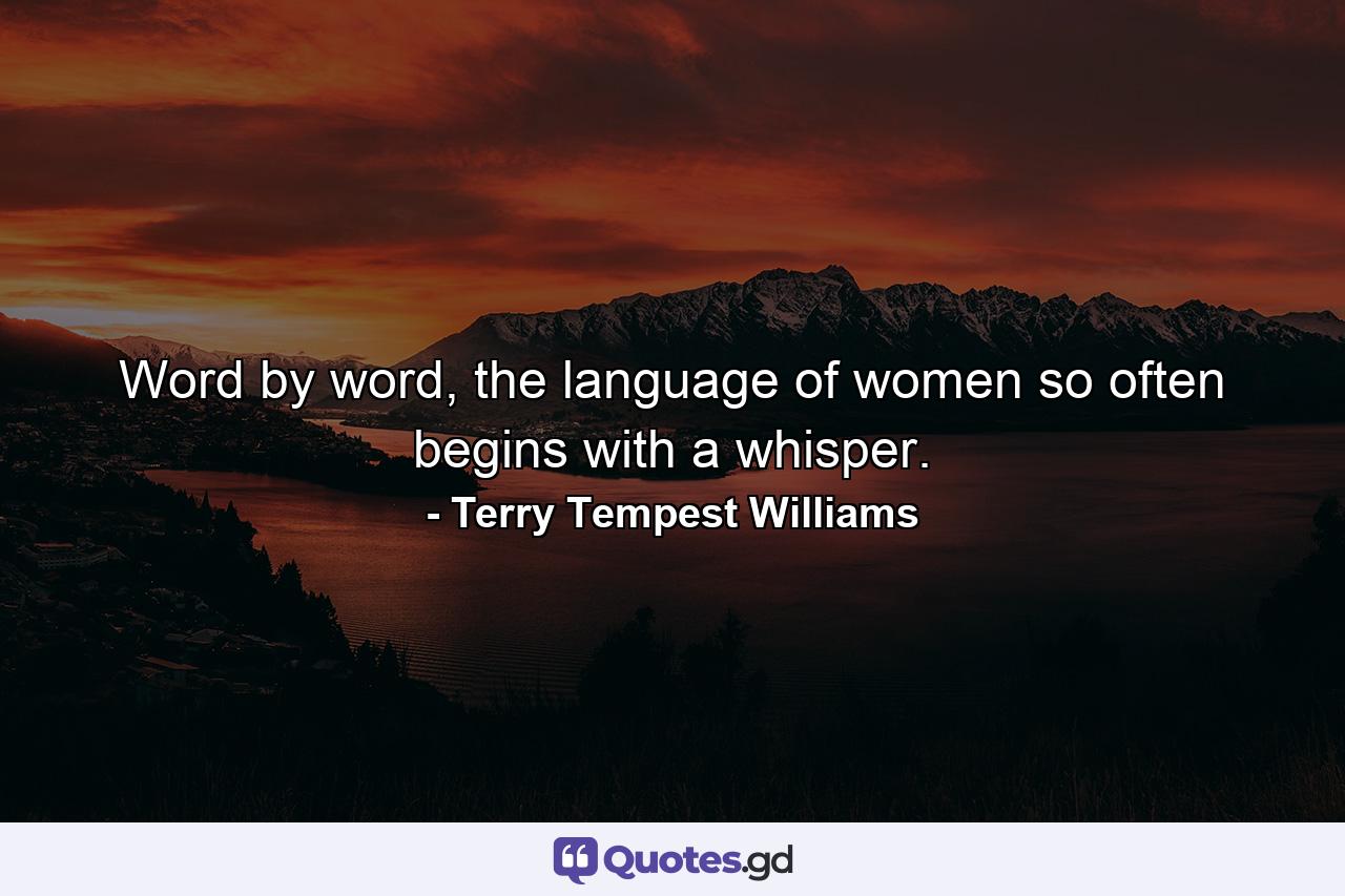 Word by word, the language of women so often begins with a whisper. - Quote by Terry Tempest Williams