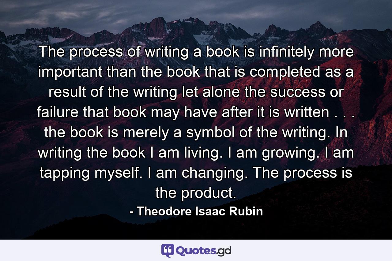 The process of writing a book is infinitely more important than the book that is completed as a result of the writing  let alone the success or failure that book may have after it is written . . . the book is merely a symbol of the writing. In writing the book  I am living. I am growing. I am tapping myself. I am changing. The process is the product. - Quote by Theodore Isaac Rubin