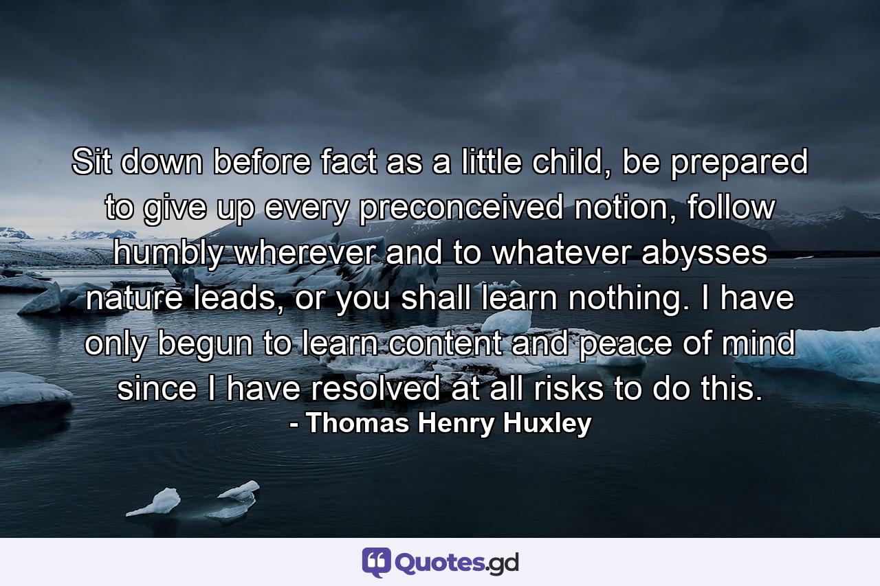 Sit down before fact as a little child, be prepared to give up every preconceived notion, follow humbly wherever and to whatever abysses nature leads, or you shall learn nothing. I have only begun to learn content and peace of mind since I have resolved at all risks to do this. - Quote by Thomas Henry Huxley