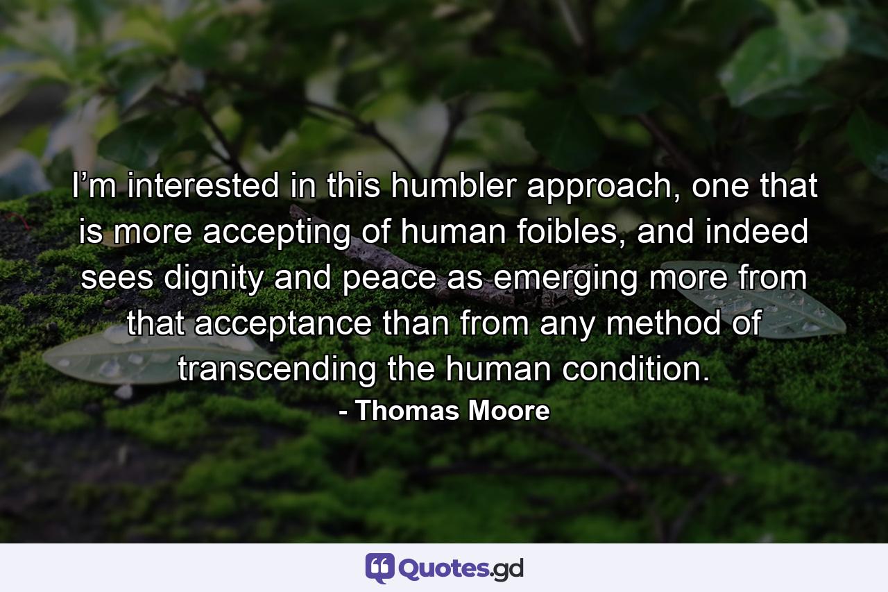 I’m interested in this humbler approach, one that is more accepting of human foibles, and indeed sees dignity and peace as emerging more from that acceptance than from any method of transcending the human condition. - Quote by Thomas Moore