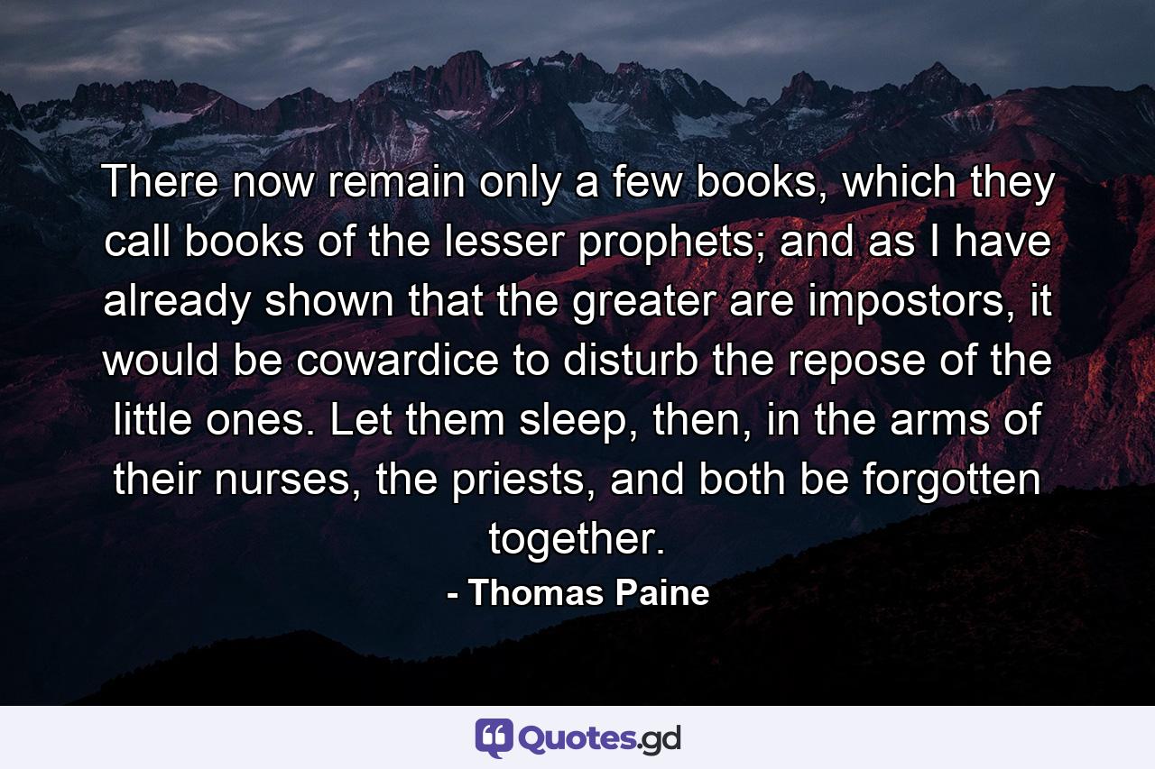 There now remain only a few books, which they call books of the lesser prophets; and as I have already shown that the greater are impostors, it would be cowardice to disturb the repose of the little ones. Let them sleep, then, in the arms of their nurses, the priests, and both be forgotten together. - Quote by Thomas Paine