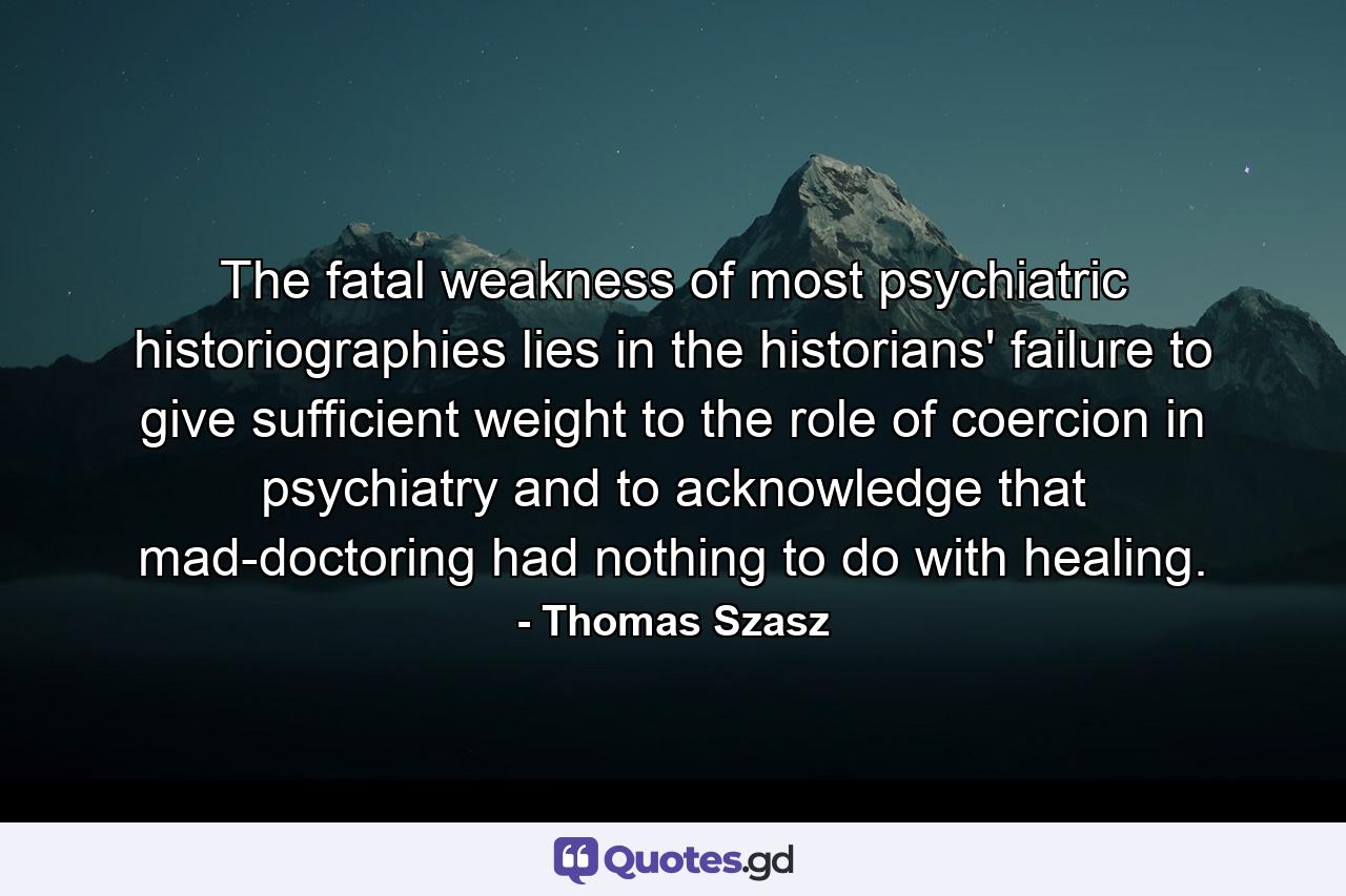 The fatal weakness of most psychiatric historiographies lies in the historians' failure to give sufficient weight to the role of coercion in psychiatry and to acknowledge that mad-doctoring had nothing to do with healing. - Quote by Thomas Szasz