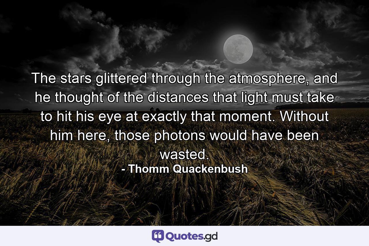 The stars glittered through the atmosphere, and he thought of the distances that light must take to hit his eye at exactly that moment. Without him here, those photons would have been wasted. - Quote by Thomm Quackenbush