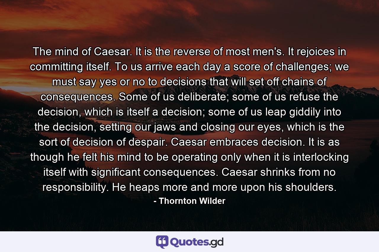 The mind of Caesar. It is the reverse of most men's. It rejoices in committing itself. To us arrive each day a score of challenges; we must say yes or no to decisions that will set off chains of consequences. Some of us deliberate; some of us refuse the decision, which is itself a decision; some of us leap giddily into the decision, setting our jaws and closing our eyes, which is the sort of decision of despair. Caesar embraces decision. It is as though he felt his mind to be operating only when it is interlocking itself with significant consequences. Caesar shrinks from no responsibility. He heaps more and more upon his shoulders. - Quote by Thornton Wilder