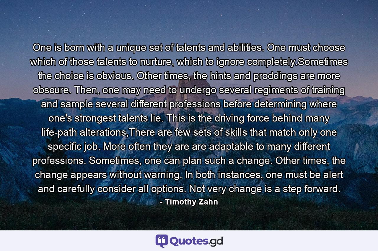 One is born with a unique set of talents and abilities. One must choose which of those talents to nurture, which to ignore completely.Sometimes the choice is obvious. Other times, the hints and proddings are more obscure. Then, one may need to undergo several regiments of training and sample several different professions before determining where one's strongest talents lie. This is the driving force behind many life-path alterations,There are few sets of skills that match only one specific job. More often they are are adaptable to many different professions. Sometimes, one can plan such a change. Other times, the change appears without warning. In both instances, one must be alert and carefully consider all options. Not very change is a step forward. - Quote by Timothy Zahn