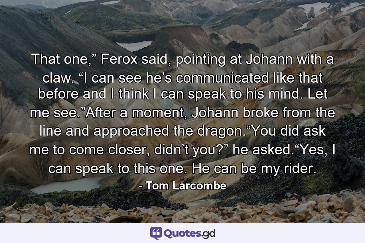 That one,” Ferox said, pointing at Johann with a claw. “I can see he’s communicated like that before and I think I can speak to his mind. Let me see.”After a moment, Johann broke from the line and approached the dragon.“You did ask me to come closer, didn’t you?” he asked.“Yes, I can speak to this one. He can be my rider. - Quote by Tom Larcombe