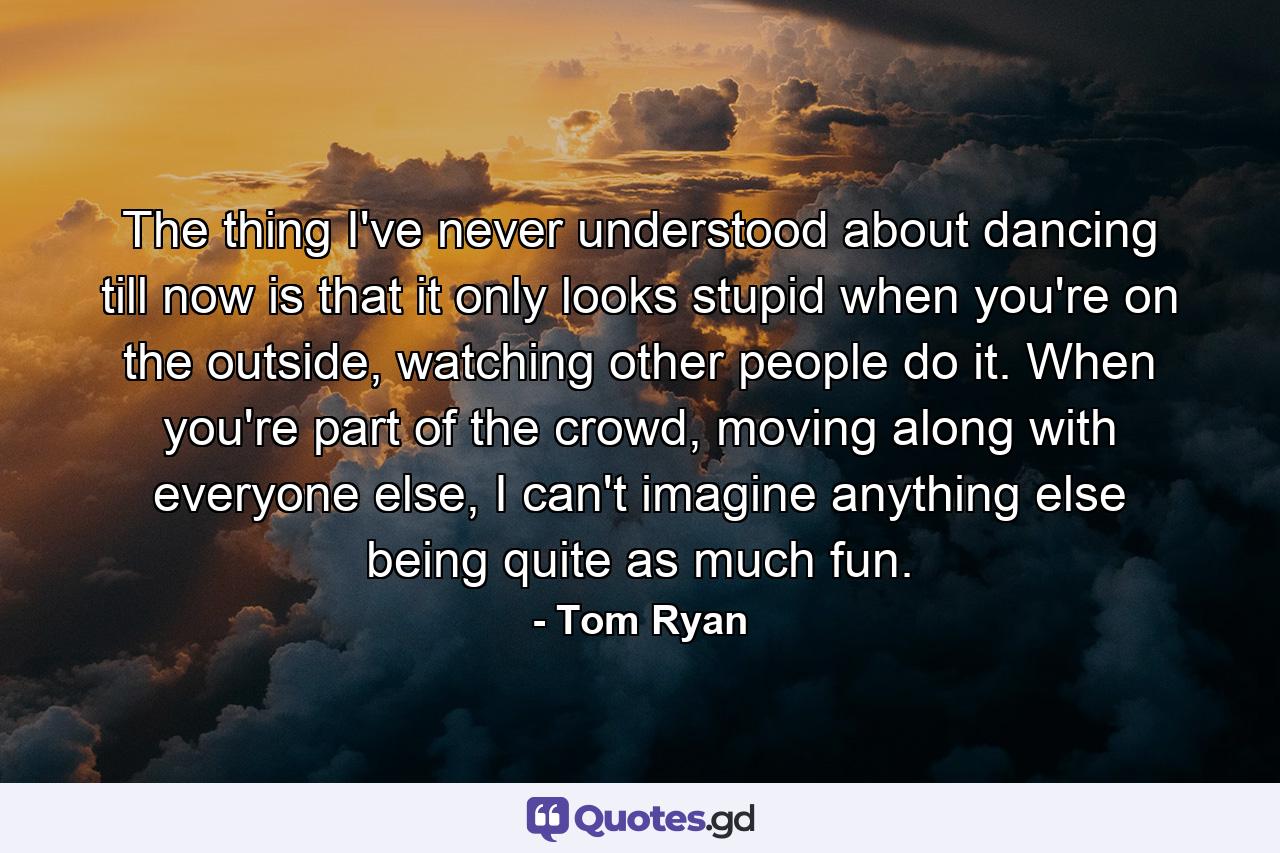 The thing I've never understood about dancing till now is that it only looks stupid when you're on the outside, watching other people do it. When you're part of the crowd, moving along with everyone else, I can't imagine anything else being quite as much fun. - Quote by Tom Ryan