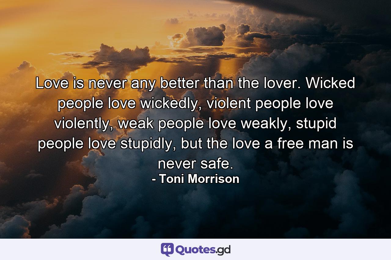 Love is never any better than the lover. Wicked people love wickedly, violent people love violently, weak people love weakly, stupid people love stupidly, but the love a free man is never safe. - Quote by Toni Morrison