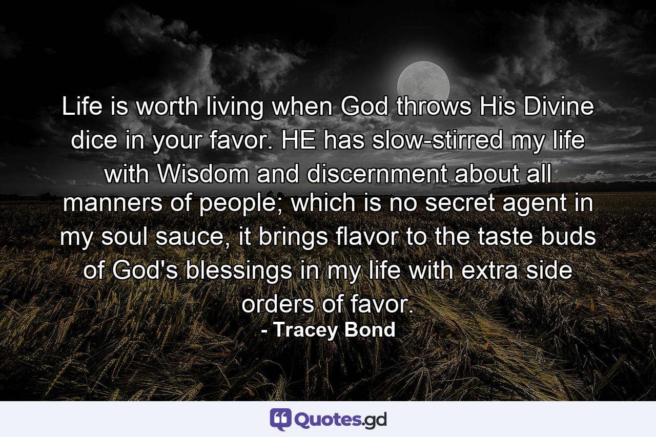 Life is worth living when God throws His Divine dice in your favor. HE has slow-stirred my life with Wisdom and discernment about all manners of people; which is no secret agent in my soul sauce, it brings flavor to the taste buds of God's blessings in my life with extra side orders of favor. - Quote by Tracey Bond