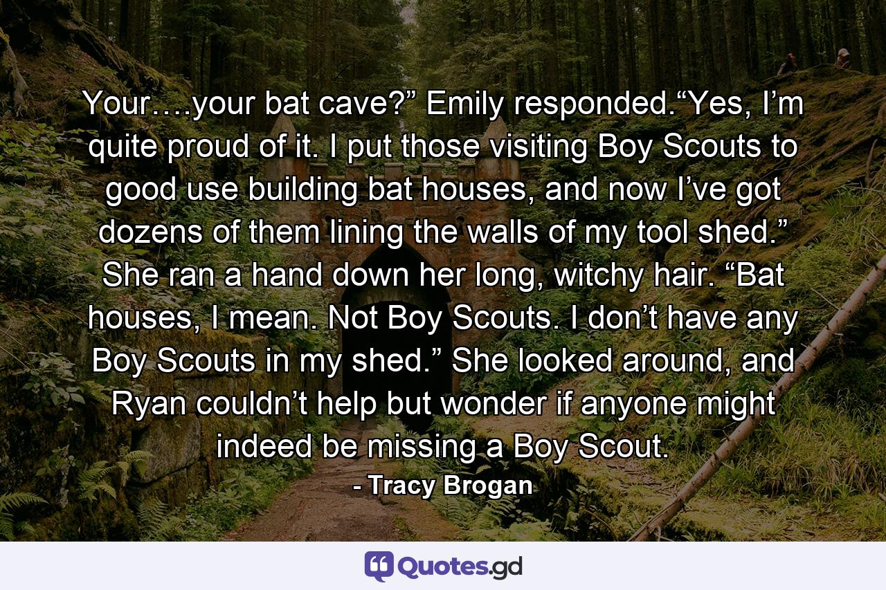 Your….your bat cave?” Emily responded.“Yes, I’m quite proud of it. I put those visiting Boy Scouts to good use building bat houses, and now I’ve got dozens of them lining the walls of my tool shed.” She ran a hand down her long, witchy hair. “Bat houses, I mean. Not Boy Scouts. I don’t have any Boy Scouts in my shed.” She looked around, and Ryan couldn’t help but wonder if anyone might indeed be missing a Boy Scout. - Quote by Tracy Brogan