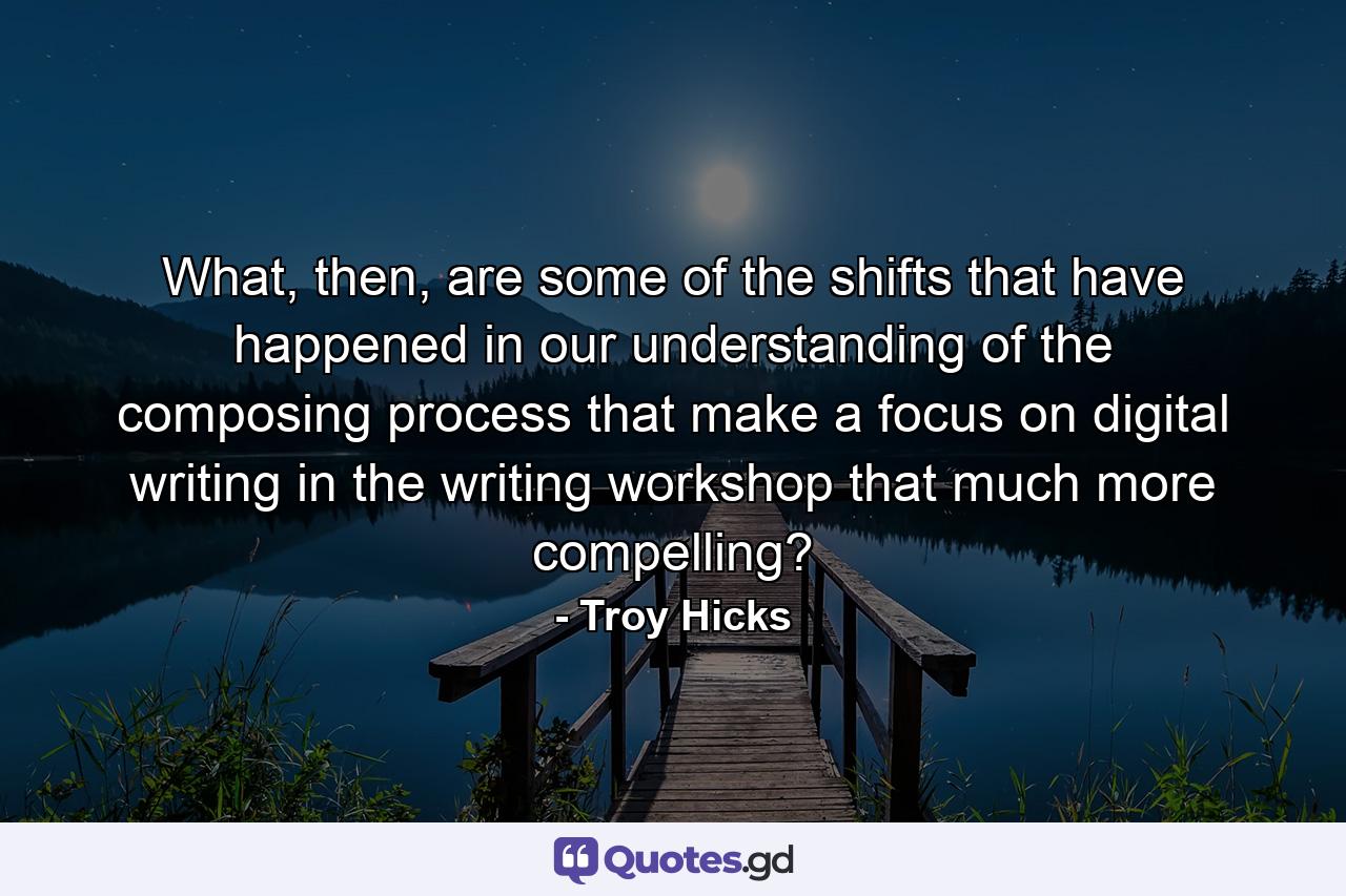 What, then, are some of the shifts that have happened in our understanding of the composing process that make a focus on digital writing in the writing workshop that much more compelling? - Quote by Troy Hicks