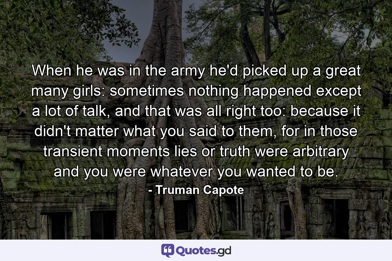 When he was in the army he'd picked up a great many girls: sometimes nothing happened except a lot of talk, and that was all right too: because it didn't matter what you said to them, for in those transient moments lies or truth were arbitrary and you were whatever you wanted to be. - Quote by Truman Capote