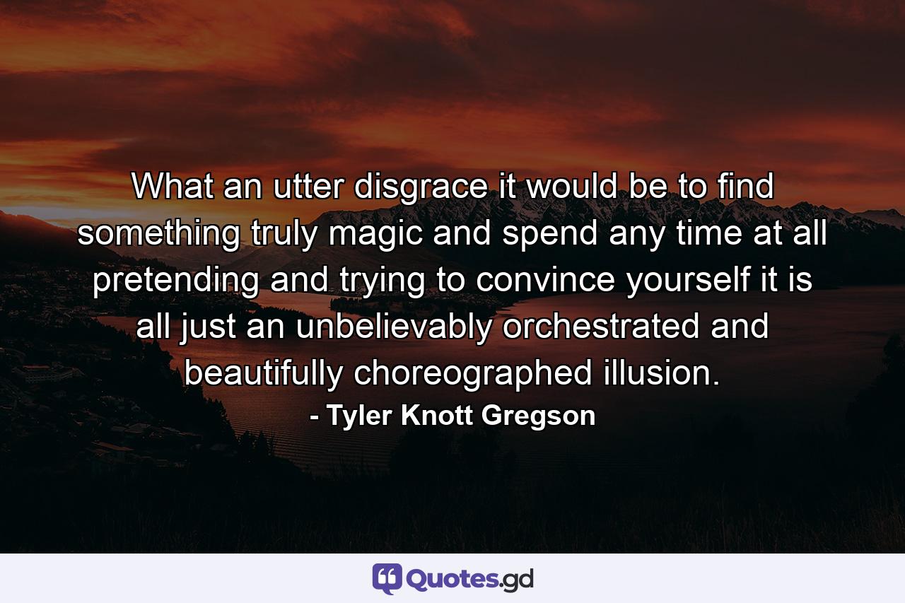 What an utter disgrace it would be to find something truly magic and spend any time at all pretending and trying to convince yourself it is all just an unbelievably orchestrated and beautifully choreographed illusion. - Quote by Tyler Knott Gregson