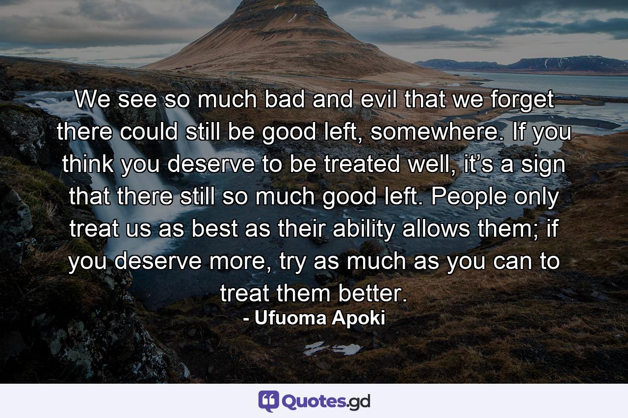 We see so much bad and evil that we forget there could still be good left, somewhere. If you think you deserve to be treated well, it’s a sign that there still so much good left. People only treat us as best as their ability allows them; if you deserve more, try as much as you can to treat them better. - Quote by Ufuoma Apoki