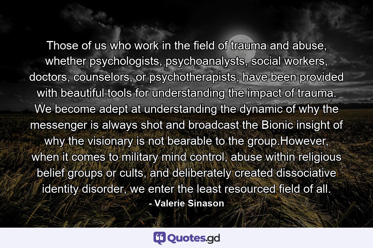 Those of us who work in the field of trauma and abuse, whether psychologists, psychoanalysts, social workers, doctors, counselors, or psychotherapists, have been provided with beautiful tools for understanding the impact of trauma. We become adept at understanding the dynamic of why the messenger is always shot and broadcast the Bionic insight of why the visionary is not bearable to the group.However, when it comes to military mind control, abuse within religious belief groups or cults, and deliberately created dissociative identity disorder, we enter the least resourced field of all. - Quote by Valerie Sinason