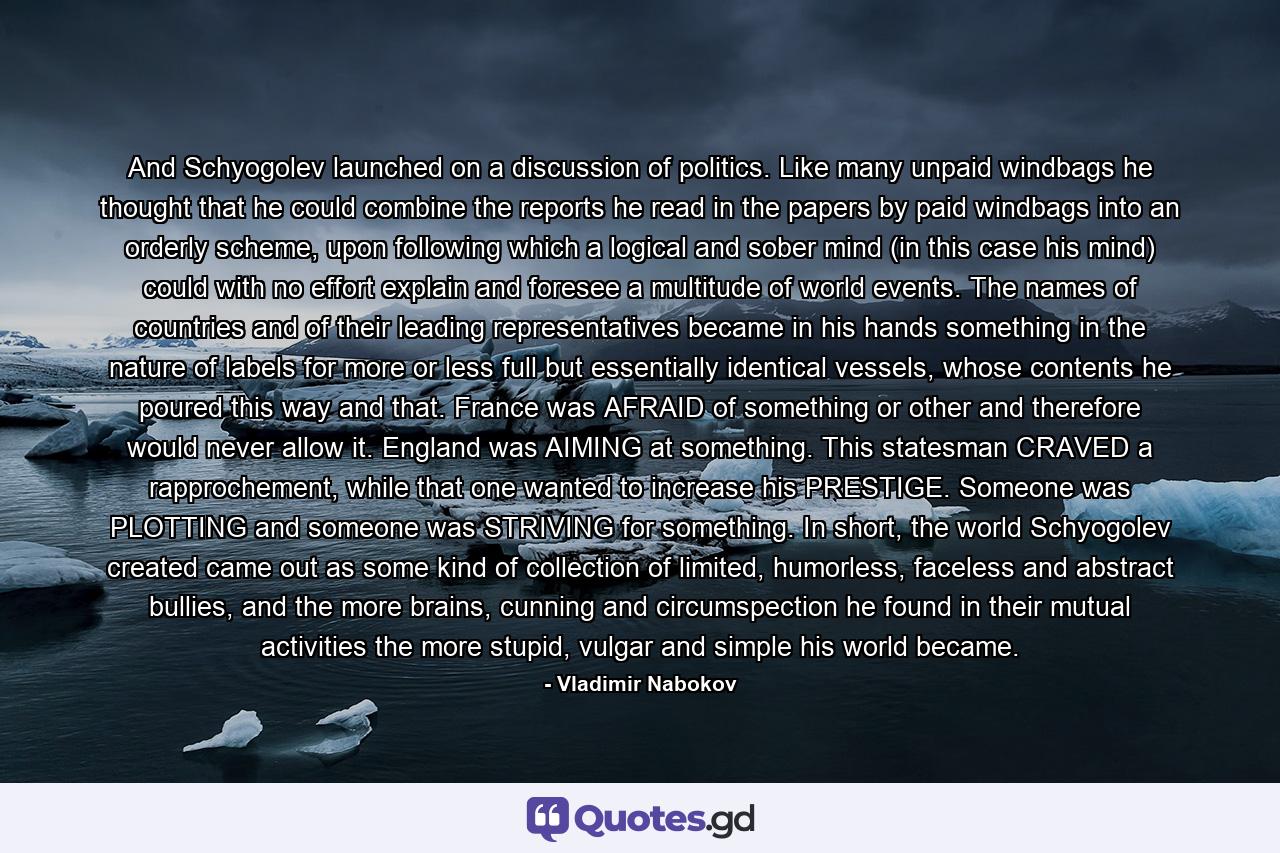 And Schyogolev launched on a discussion of politics. Like many unpaid windbags he thought that he could combine the reports he read in the papers by paid windbags into an orderly scheme, upon following which a logical and sober mind (in this case his mind) could with no effort explain and foresee a multitude of world events. The names of countries and of their leading representatives became in his hands something in the nature of labels for more or less full but essentially identical vessels, whose contents he poured this way and that. France was AFRAID of something or other and therefore would never allow it. England was AIMING at something. This statesman CRAVED a rapprochement, while that one wanted to increase his PRESTIGE. Someone was PLOTTING and someone was STRIVING for something. In short, the world Schyogolev created came out as some kind of collection of limited, humorless, faceless and abstract bullies, and the more brains, cunning and circumspection he found in their mutual activities the more stupid, vulgar and simple his world became. - Quote by Vladimir Nabokov