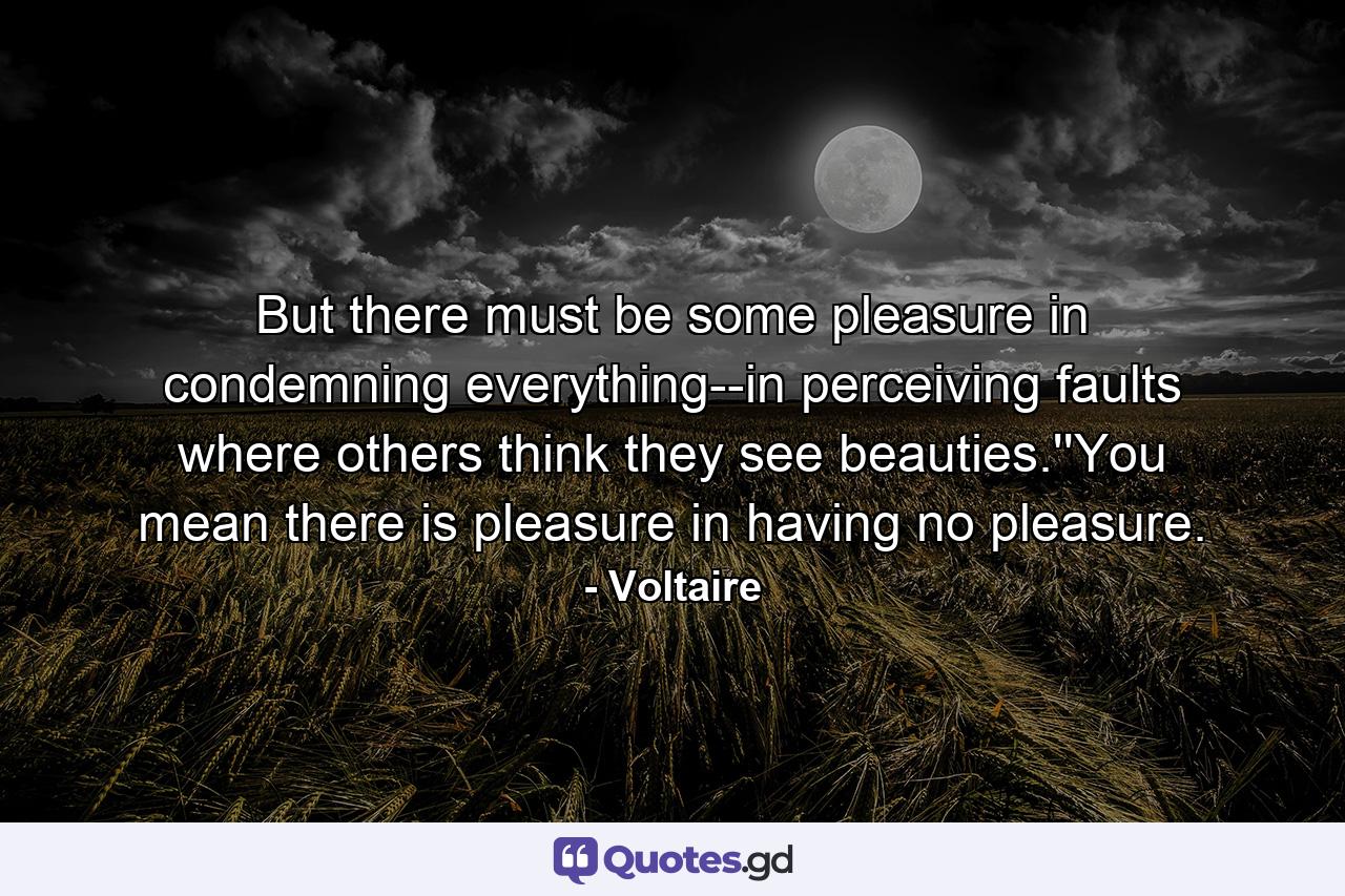 But there must be some pleasure in condemning everything--in perceiving faults where others think they see beauties.''You mean there is pleasure in having no pleasure. - Quote by Voltaire