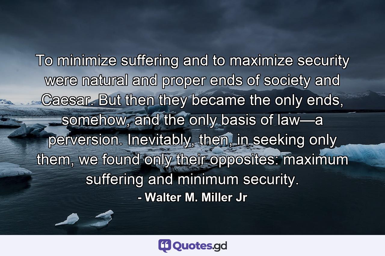 To minimize suffering and to maximize security were natural and proper ends of society and Caesar. But then they became the only ends, somehow, and the only basis of law—a perversion. Inevitably, then, in seeking only them, we found only their opposites: maximum suffering and minimum security. - Quote by Walter M. Miller Jr