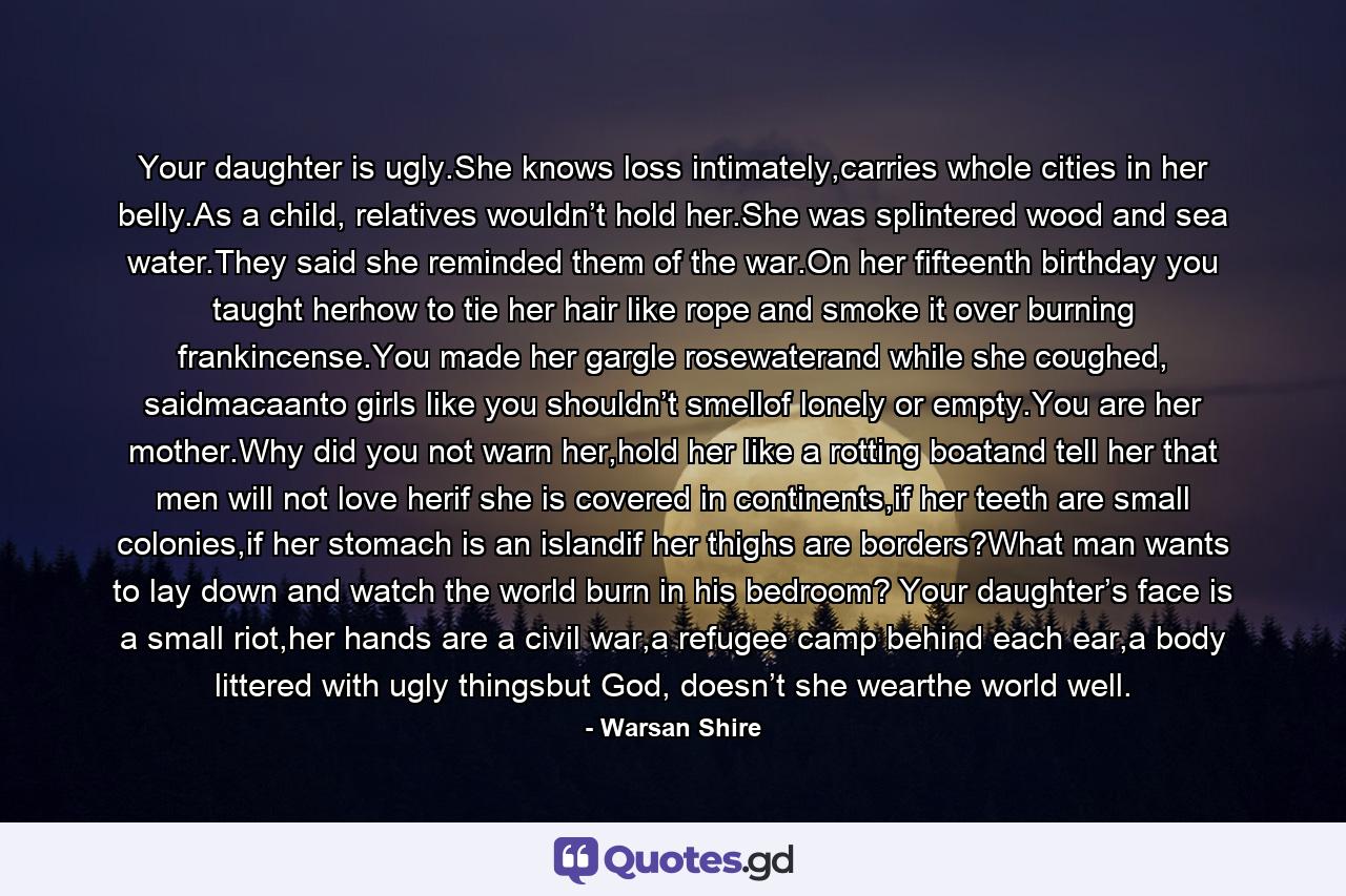 Your daughter is ugly.She knows loss intimately,carries whole cities in her belly.As a child, relatives wouldn’t hold her.She was splintered wood and sea water.They said she reminded them of the war.On her fifteenth birthday you taught herhow to tie her hair like rope and smoke it over burning frankincense.You made her gargle rosewaterand while she coughed, saidmacaanto girls like you shouldn’t smellof lonely or empty.You are her mother.Why did you not warn her,hold her like a rotting boatand tell her that men will not love herif she is covered in continents,if her teeth are small colonies,if her stomach is an islandif her thighs are borders?What man wants to lay down and watch the world burn in his bedroom? Your daughter’s face is a small riot,her hands are a civil war,a refugee camp behind each ear,a body littered with ugly thingsbut God, doesn’t she wearthe world well. - Quote by Warsan Shire