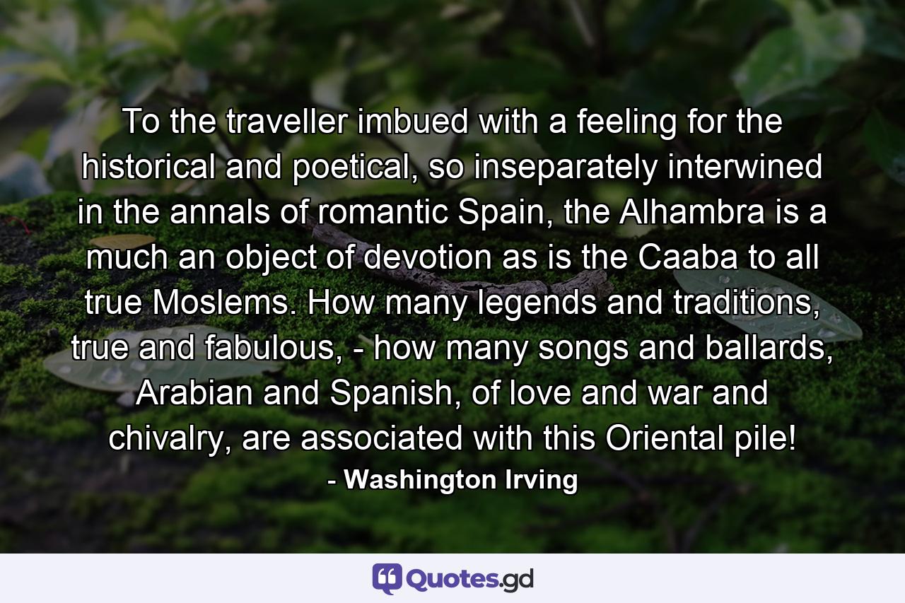 To the traveller imbued with a feeling for the historical and poetical, so inseparately interwined in the annals of romantic Spain, the Alhambra is a much an object of devotion as is the Caaba to all true Moslems. How many legends and traditions, true and fabulous, - how many songs and ballards, Arabian and Spanish, of love and war and chivalry, are associated with this Oriental pile! - Quote by Washington Irving