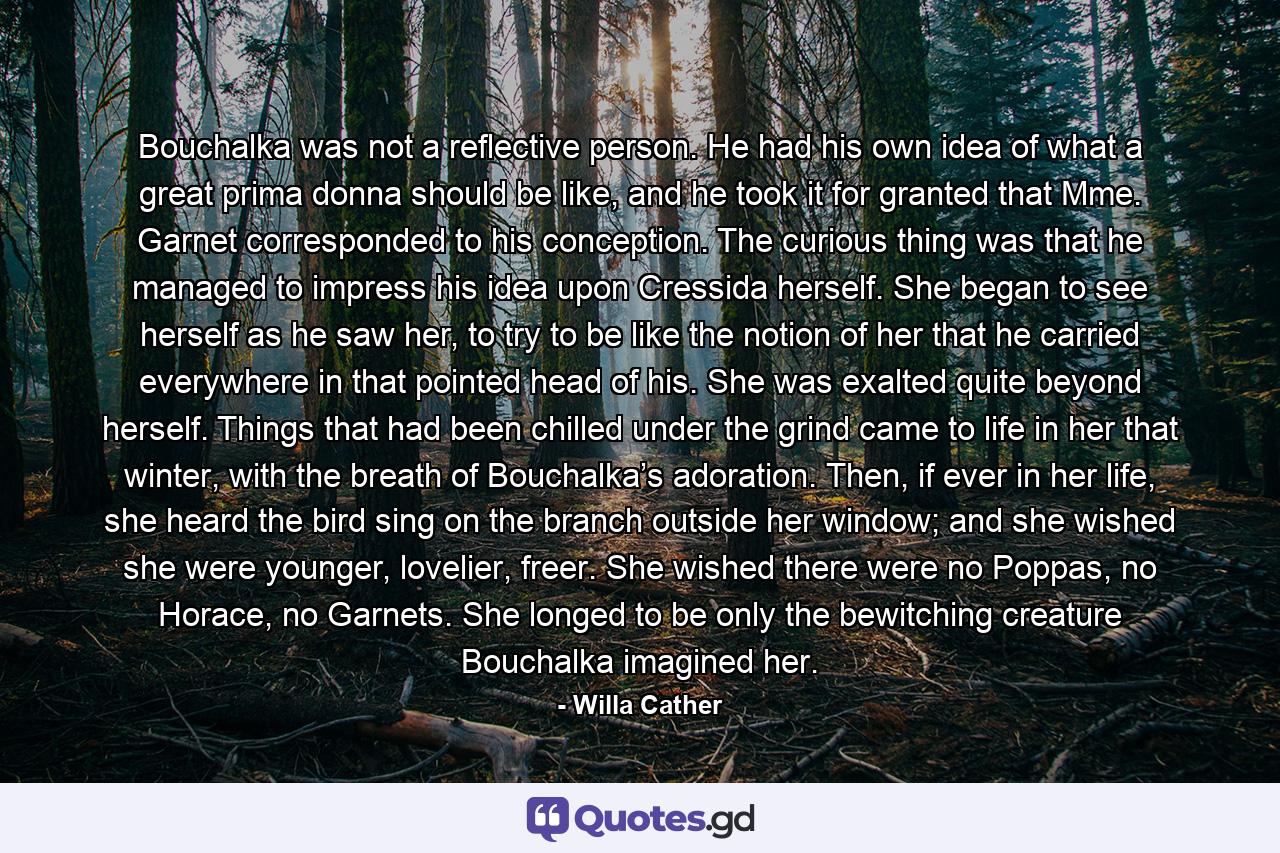 Bouchalka was not a reflective person. He had his own idea of what a great prima donna should be like, and he took it for granted that Mme. Garnet corresponded to his conception. The curious thing was that he managed to impress his idea upon Cressida herself. She began to see herself as he saw her, to try to be like the notion of her that he carried everywhere in that pointed head of his. She was exalted quite beyond herself. Things that had been chilled under the grind came to life in her that winter, with the breath of Bouchalka’s adoration. Then, if ever in her life, she heard the bird sing on the branch outside her window; and she wished she were younger, lovelier, freer. She wished there were no Poppas, no Horace, no Garnets. She longed to be only the bewitching creature Bouchalka imagined her. - Quote by Willa Cather