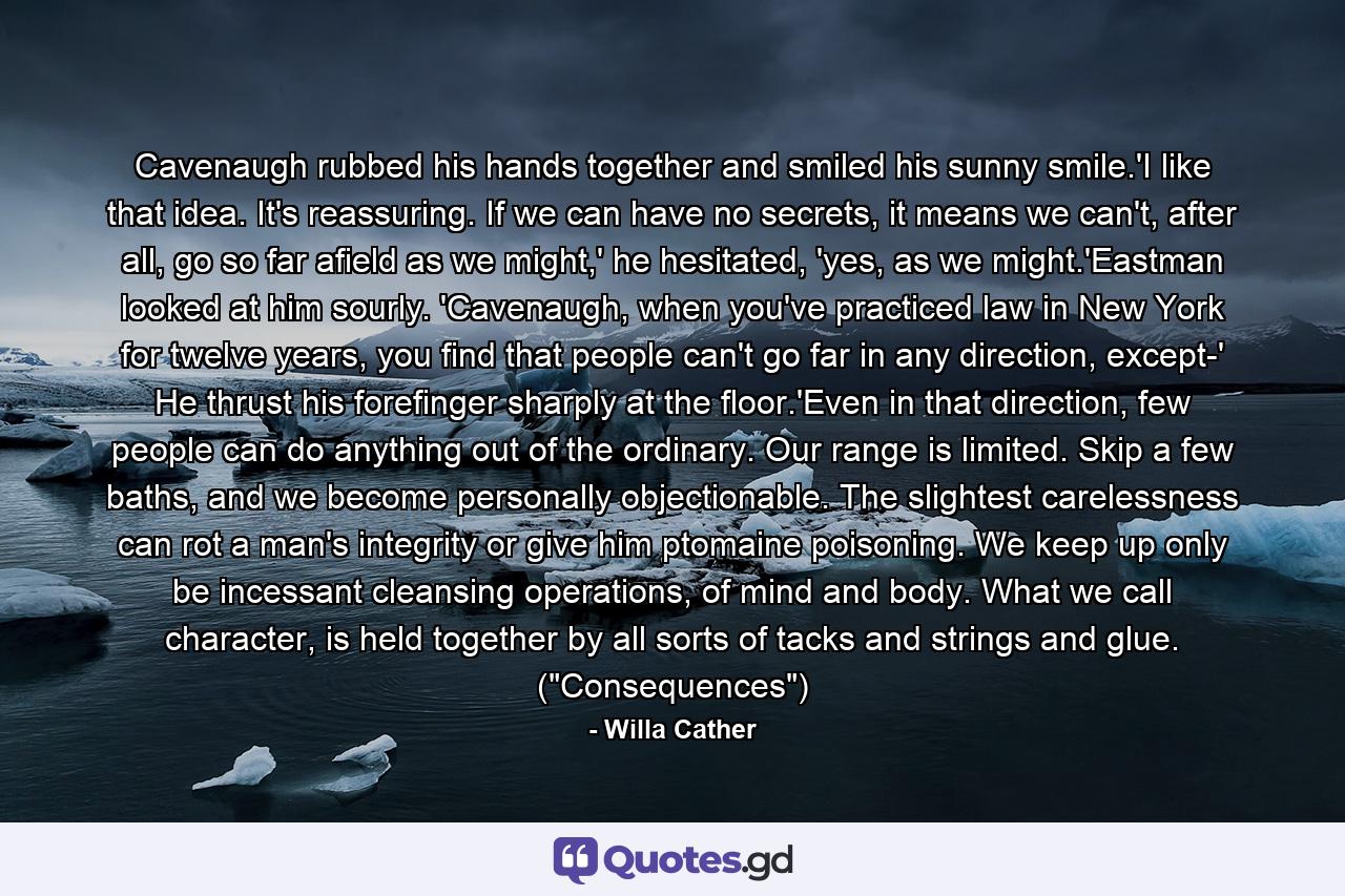 Cavenaugh rubbed his hands together and smiled his sunny smile.'I like that idea. It's reassuring. If we can have no secrets, it means we can't, after all, go so far afield as we might,' he hesitated, 'yes, as we might.'Eastman looked at him sourly. 'Cavenaugh, when you've practiced law in New York for twelve years, you find that people can't go far in any direction, except-' He thrust his forefinger sharply at the floor.'Even in that direction, few people can do anything out of the ordinary. Our range is limited. Skip a few baths, and we become personally objectionable. The slightest carelessness can rot a man's integrity or give him ptomaine poisoning. We keep up only be incessant cleansing operations, of mind and body. What we call character, is held together by all sorts of tacks and strings and glue. (